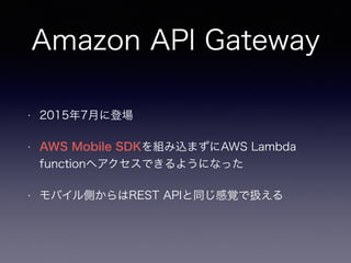 Amazon API Gateway
• 2015年7月に登場
• AWS Mobile SDKを組み込まずにAWS Lambda
functionへアクセスできるようになった
• モバイル側からはREST APIと同じ感覚で扱える
 