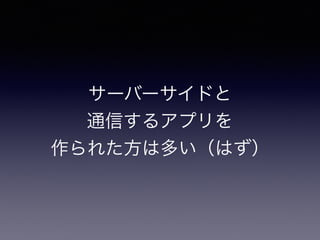 サーバーサイドと
通信するアプリを
作られた方は多い（はず）
 