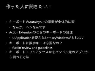 作った人に聞きたい！
• キーボードのAutolayoutの挙動が全体的に変
• なんか，ヘンなんです
• Action Extensionのときのキーボードの処理
• UIApplicationを使えない→keyWindowがとれない
• キーボードに数字キーは必要なの？
• fuckin’review and guidelines
• キーボード・フルアクセスかをバンドル元のアプリか
ら調べる方法
 