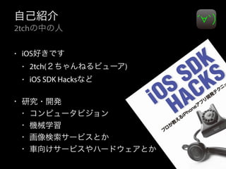 自己紹介
2tchの中の人
• iOS好きです
• 2tch(２ちゃんねるビューア)
• iOS SDK Hacksなど
• 研究・開発
• コンピュータビジョン
• 機械学習
• 画像検索サービスとか
• 車向けサービスやハードウェアとか
 