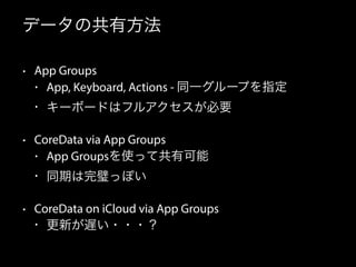 データの共有方法
• App Groups
• App, Keyboard, Actions - 同一グループを指定
• キーボードはフルアクセスが必要
• CoreData via App Groups
• App Groupsを使って共有可能
• 同期は完璧っぽい
• CoreData on iCloud via App Groups
• 更新が遅い・・・？
 