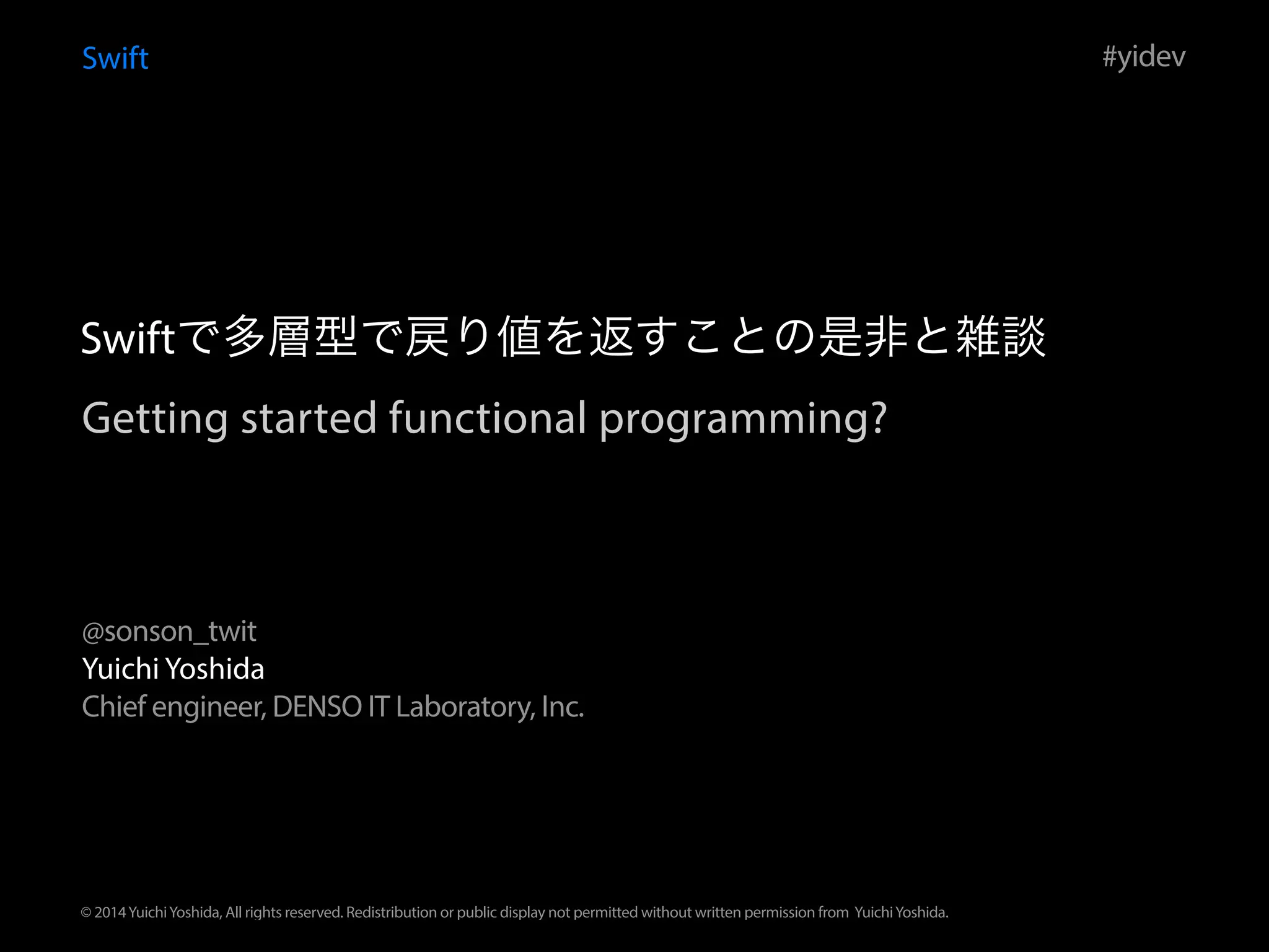 Getting started functional programming?
Swift
Yuichi Yoshida
Chief engineer, DENSO IT Laboratory, Inc.
#yidev
@sonson_twit
© 2014YuichiYoshida, All rights reserved. Redistribution or public display not permitted without written permission from YuichiYoshida.
Swiftで多層型で戻り値を返すことの是非と雑談
 