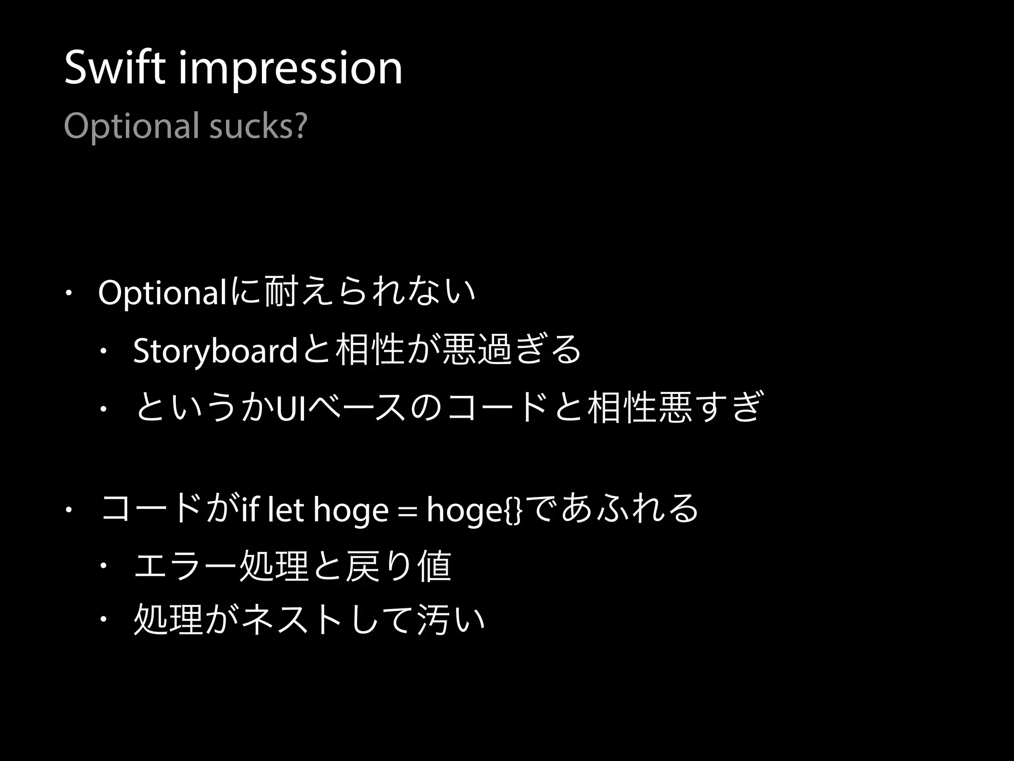 Swift impression
Optional sucks?
• Optionalに耐えられない
• Storyboardと相性が悪過ぎる
• というかUIベースのコードと相性悪すぎ
• コードがif let hoge = hoge{}であふれる
• エラー処理と戻り値
• 処理がネストして汚い
 