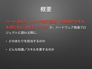 概要
ハードまわり（メカや電子回路）の知識やスキル
を持たない iOSエンジニア が、ハードウェア関連プロ
ジェクトに関わる際に、
• どのあたりを担当するのか
• どんな知識／スキルを要するのか
 