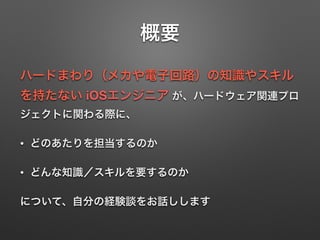 概要
ハードまわり（メカや電子回路）の知識やスキル
を持たない iOSエンジニア が、ハードウェア関連プロ
ジェクトに関わる際に、
• どのあたりを担当するのか
• どんな知識／スキルを要するのか
について、自分の経験談をお話しします
 