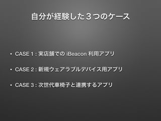 自分が経験した３つのケース
• CASE 1 : 実店舗での iBeacon 利用アプリ
• CASE 2 : 新規ウェアラブルデバイス用アプリ
• CASE 3 : 次世代車椅子と連携するアプリ
 