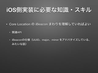 iOS側実装に必要な知識・スキル
• Core Location の iBeacon まわりを理解していればよい
‣ 関連API
‣ iBeaconの仕様（UUID、major、minor をアドバタイズしている、
みたいな話）
 