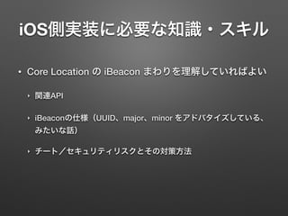 iOS側実装に必要な知識・スキル
• Core Location の iBeacon まわりを理解していればよい
‣ 関連API
‣ iBeaconの仕様（UUID、major、minor をアドバタイズしている、
みたいな話）
‣ チート／セキュリティリスクとその対策方法
 