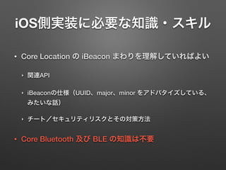 iOS側実装に必要な知識・スキル
• Core Location の iBeacon まわりを理解していればよい
‣ 関連API
‣ iBeaconの仕様（UUID、major、minor をアドバタイズしている、
みたいな話）
‣ チート／セキュリティリスクとその対策方法
• Core Bluetooth 及び BLE の知識は不要
 