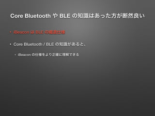 Core Bluetooth や BLE の知識はあった方が断然良い
• iBeacon は BLE の縮退仕様
• Core Bluetooth / BLE の知識があると、
‣ iBeacon の仕様をより正確に理解できる
 