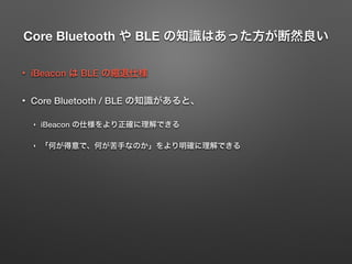 Core Bluetooth や BLE の知識はあった方が断然良い
• iBeacon は BLE の縮退仕様
• Core Bluetooth / BLE の知識があると、
‣ iBeacon の仕様をより正確に理解できる
‣ 「何が得意で、何が苦手なのか」をより明確に理解できる
 