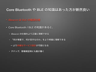 Core Bluetooth や BLE の知識はあった方が断然良い
• iBeacon は BLE の縮退仕様
• Core Bluetooth / BLE の知識があると、
‣ iBeacon の仕様をより正確に理解できる
‣ 「何が得意で、何が苦手なのか」をより明確に理解できる
→ より的確なサービス設計が可能になる
‣ デバッグ、現場検証時にも勘が働く
 