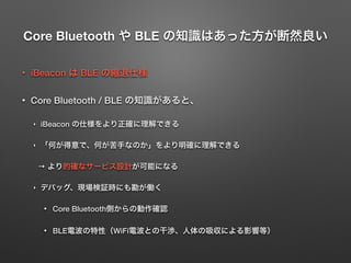 Core Bluetooth や BLE の知識はあった方が断然良い
• iBeacon は BLE の縮退仕様
• Core Bluetooth / BLE の知識があると、
‣ iBeacon の仕様をより正確に理解できる
‣ 「何が得意で、何が苦手なのか」をより明確に理解できる
→ より的確なサービス設計が可能になる
‣ デバッグ、現場検証時にも勘が働く
• Core Bluetooth側からの動作確認
• BLE電波の特性（WiFi電波との干渉、人体の吸収による影響等）
 