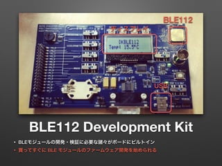 BLE112 Development Kit
• BLEモジュールの開発・検証に必要な諸々がボードにビルトイン
• 買ってすぐに BLE モジュールのファームウェア開発を始められる
BLE112
ディスプレイ
USB
 