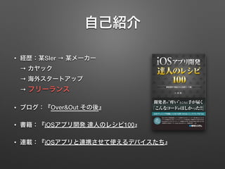 自己紹介
• 経歴：某SIer → 某メーカー  
→ カヤック  
→ 海外スタートアップ  
→ フリーランス
• ブログ：『Over&Out その後』
• 書籍：『iOSアプリ開発 達人のレシピ100』
• 連載：『iOSアプリと連携させて使えるデバイスたち』
 