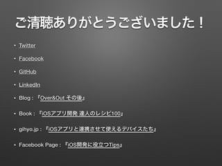 ご清聴ありがとうございました！
• Twitter
• Facebook
• GitHub
• LinkedIn
• Blog : 『Over&Out その後』
• Book : 『iOSアプリ開発 達人のレシピ100』
• gihyo.jp : 『iOSアプリと連携させて使えるデバイスたち』
• Facebook Page : 『iOS開発に役立つTips』
 