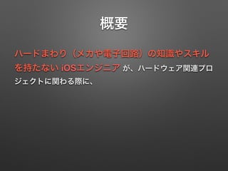 概要
ハードまわり（メカや電子回路）の知識やスキル
を持たない iOSエンジニア が、ハードウェア関連プロ
ジェクトに関わる際に、
 