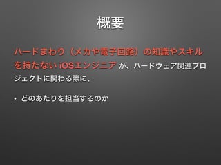 概要
ハードまわり（メカや電子回路）の知識やスキル
を持たない iOSエンジニア が、ハードウェア関連プロ
ジェクトに関わる際に、
• どのあたりを担当するのか
 