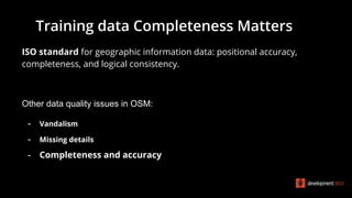 ISO standard for geographic information data: positional accuracy,
completeness, and logical consistency.
Other data quality issues in OSM:
- Vandalism
- Missing details
- Completeness and accuracy
Training data Completeness Matters
 