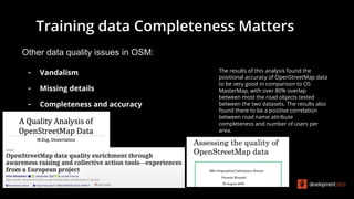 Other data quality issues in OSM:
- Vandalism
- Missing details
- Completeness and accuracy
The results of this analysis found the
positional accuracy of OpenStreetMap data
to be very good in comparison to OS
MasterMap, with over 80% overlap
between most the road objects tested
between the two datasets. The results also
found there to be a positive correlation
between road name attribute
completeness and number of users per
area.
Training data Completeness Matters
 
