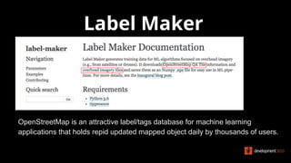 Label Maker
OpenStreetMap is an attractive label/tags database for machine learning
applications that holds repid updated mapped object daily by thousands of users.
 