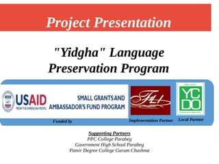 "Yidgha" Language
Preservation Program
Implementation Partner Local Partner
Project Presentation
Supporting Partners
PPC College Parabeg
Government High School Parabeg
Pamir Degree College Garam Chashma
Funded by
 