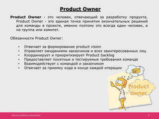 http://www.slideshare.net/IgorShkulipa 18
Product Owner
Product Owner - это человек, отвечающий за разработку продукта.
Product Owner - это единая точка принятия окончательных решений
для команды в проекте, именно поэтому это всегда один человек, а
не группа или комитет.
Обязанности Product Owner:
• Отвечает за формирование product vision
• Управляет ожиданиями заказчиков и всех заинтересованных лиц
• Координирует и приоритизирует Product backlog
• Предоставляет понятные и тестируемые требования команде
• Взаимодействует с командой и заказчиком
• Отвечает за приемку кода в конце каждой итерации
 