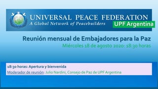 Reunión mensual de Embajadores para la Paz
Miércoles 18 de agosto 2020: 18:30 horas
18:30 horas: Apertura y bienvenida
Moderador de reunión: Julio Nardini, Consejo de Paz de UPF Argentina
UPF Argentina
 
