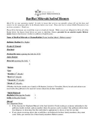 Bar/Bat Mitzvah/Aufruf Honors
Mazal Tov on your upcoming simcha! In order to insure that services run smoothly, please fill out this form and
return it to the synagogue office by the Monday before your event. Please feel free to contact Rabbi Weinstein if you
need any assistance. Thank you.
Please fill in the honors you would like to give to family & friends. While you are not obligated to fill in all of the
blanks below, the honors listed below are yours to distribute. Honors preceded by an asterisk require Hebrew
names (honoree ben honoree’s father) in addition to English names.

Name of Bar/Bat Mitzvah or Chatan/Kallah (Name ben/bat father’s Hebrew name)Kabbalat Shabbat (Fri. Night)Pesukei D’ZimrahShacharitPetichat Ha’aron (opening the Ark for A”Z)Anim ZemirotHotza’ah (opening the Ark)- 1.
2.
*Kohein*Levi*Shelishi (3rd Aliyah)*Revi’I (4th Aliyah)*Chamishi (5th Aliyah)*Shishi (6th Aliyah) (Whether the baalei simcha are a family of Kohanim, Leviim or Yisraelim, Shevii, hosafa and acharon are
reserved by the gabbaim to be used for various chiyuvim & other members)
*Maftir/HaftarahHagbaha (lifting up the Torah)Gelila (rolling the Torah)-

1.
1.

MussafTwo Important Notes
• If the chazzan for Shacharit/Mussaf or the baal koreh for Torah reading is someone unfamiliar to the
gabbaim, kindly include a phone number where the person can be reached. Our gabbaim will do their
due diligence to determine that this individual is appropriate to daven or lain for our shul.
• If any guests receiving aliyot who would like a mi sheberach for their family members, they must
come with a pre-written list of their family members Hebrew names.

 