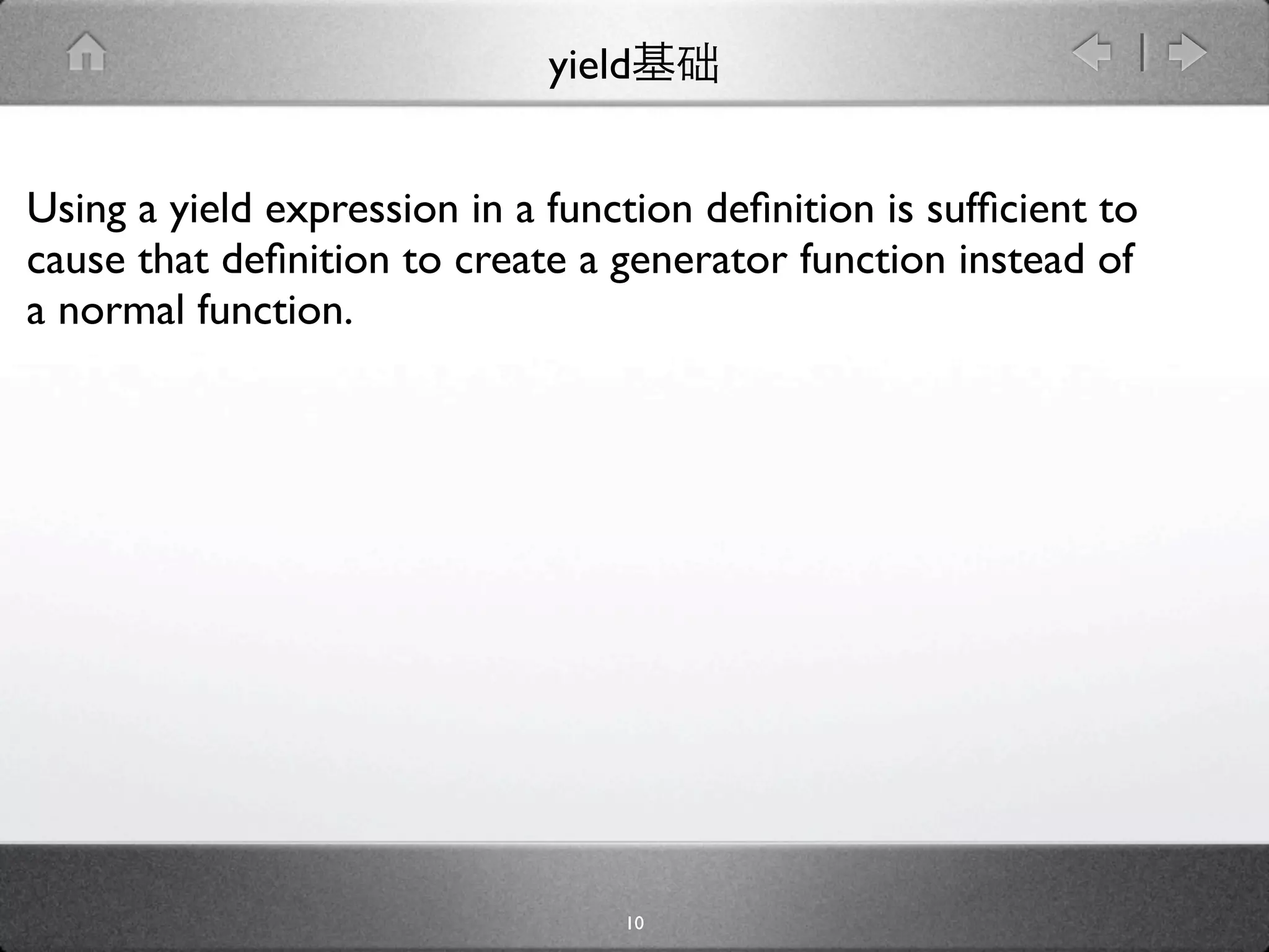 yield


Using a yield expression in a function deﬁnition is sufﬁcient to
cause that deﬁnition to create a generator function instead of
a normal function.




                                  10
 