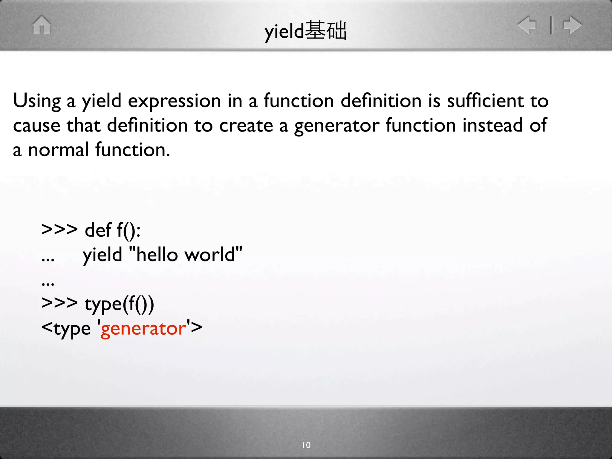 yield


Using a yield expression in a function deﬁnition is sufﬁcient to
cause that deﬁnition to create a generator function instead of
a normal function.


   >>> def f():
   ... yield "hello world"
   ...
   >>> type(f())
   <type 'generator'>




                                  10
 