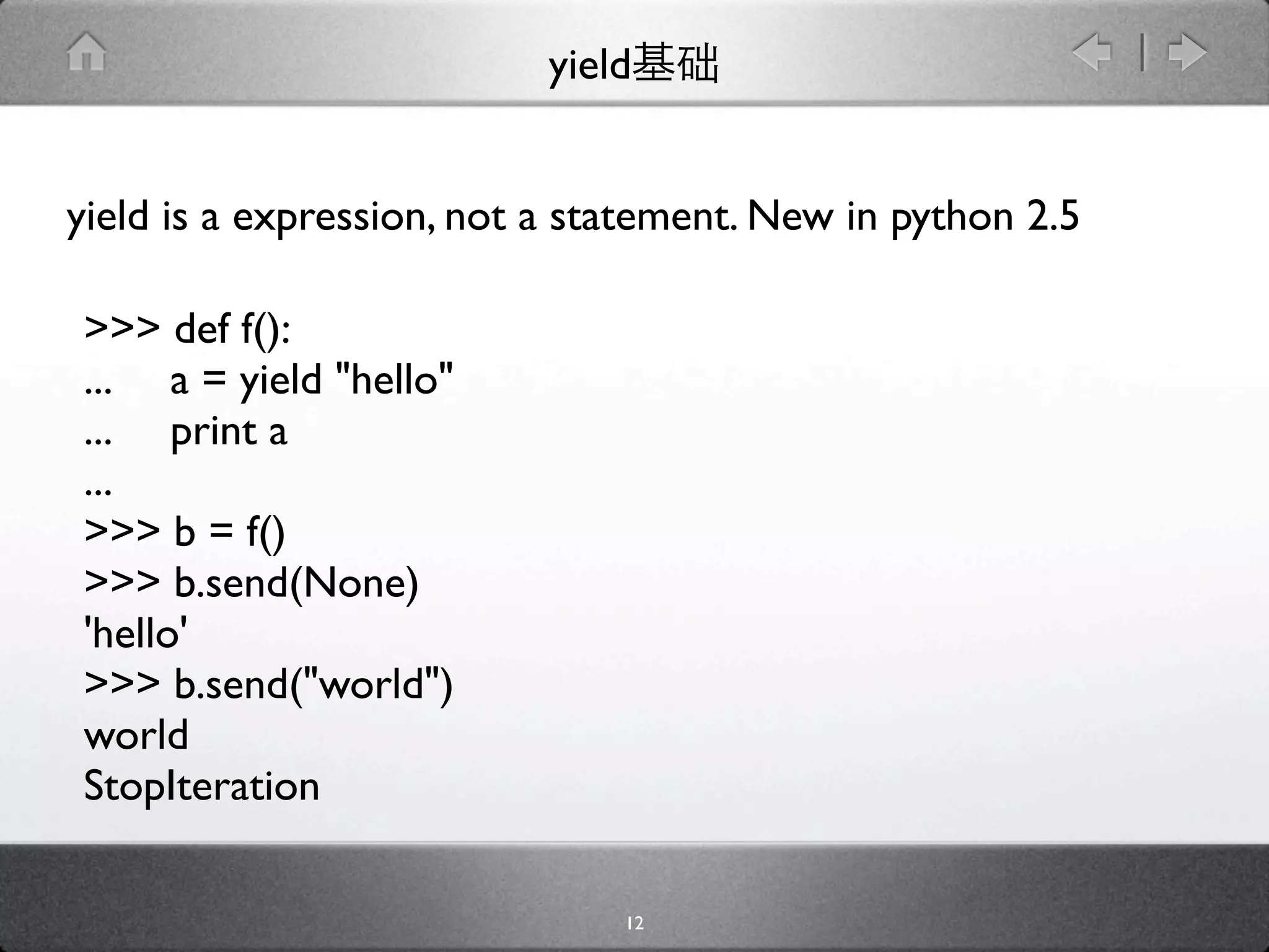 yield


yield is a expression, not a statement. New in python 2.5

>>> def f():
... a = yield "hello"
... print a
...
>>> b = f()
>>> b.send(None)
'hello'
>>> b.send("world")
world
StopIteration

                               12
 