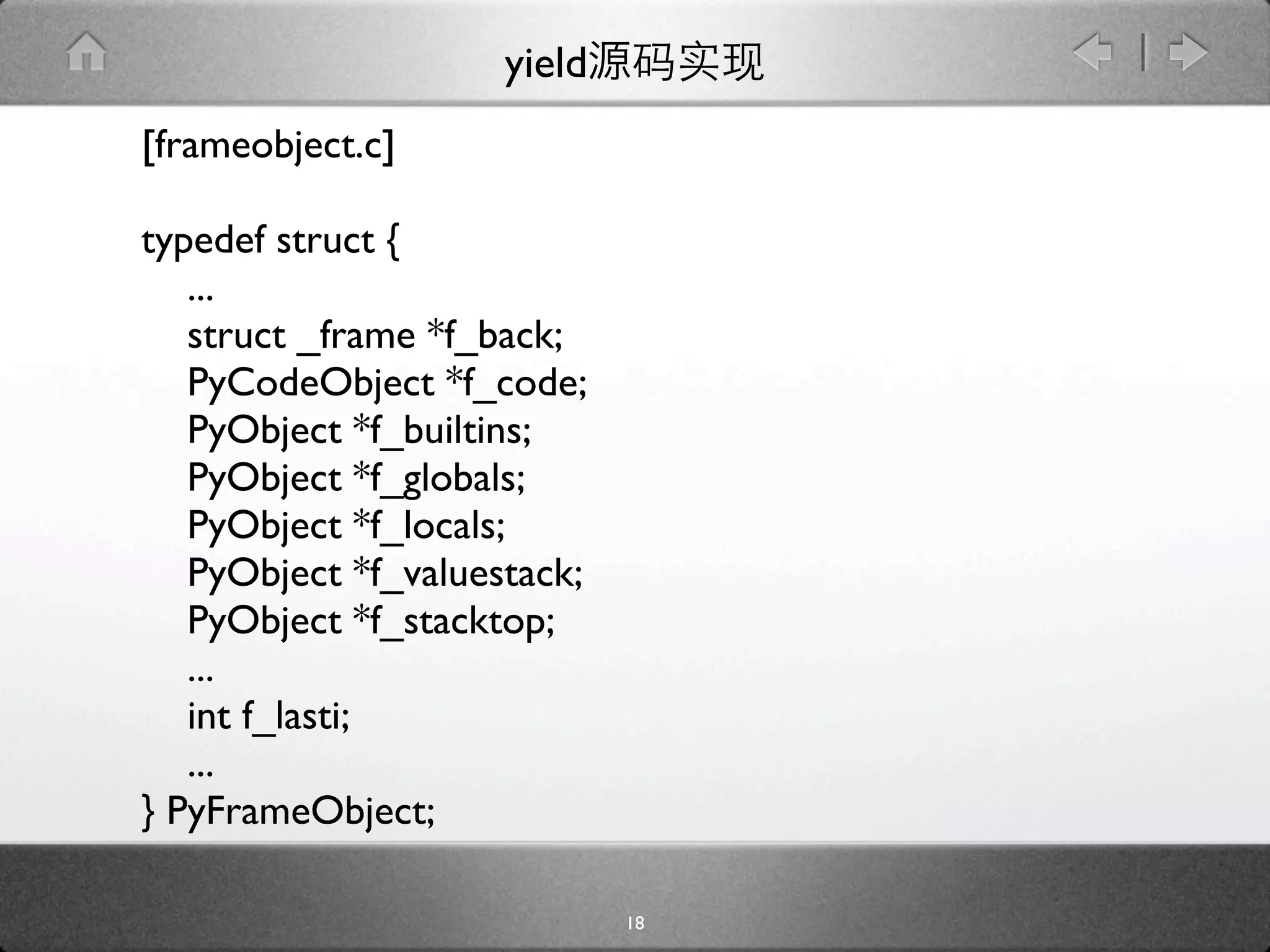 yield
[frameobject.c]

typedef struct {
   ...
   struct _frame *f_back;
   PyCodeObject *f_code;
   PyObject *f_builtins;
   PyObject *f_globals;
   PyObject *f_locals;
   PyObject *f_valuestack;
   PyObject *f_stacktop;
   ...
   int f_lasti;
   ...
} PyFrameObject;

                             18
 