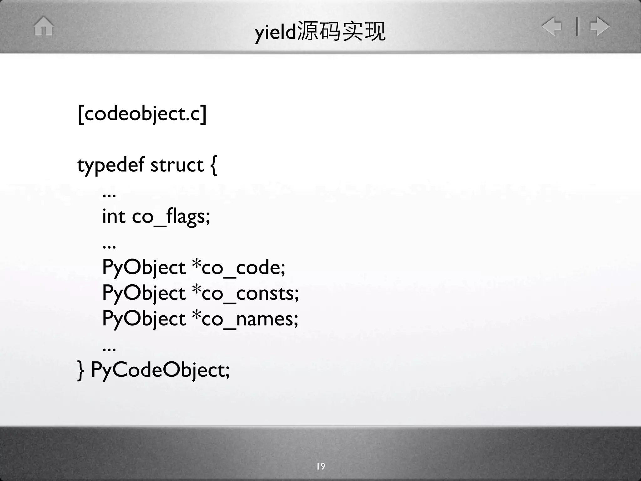 yield


[codeobject.c]

typedef struct {
   ...
   int co_ﬂags;
   ...
   PyObject *co_code;
   PyObject *co_consts;
   PyObject *co_names;
   ...
} PyCodeObject;



                          19
 
