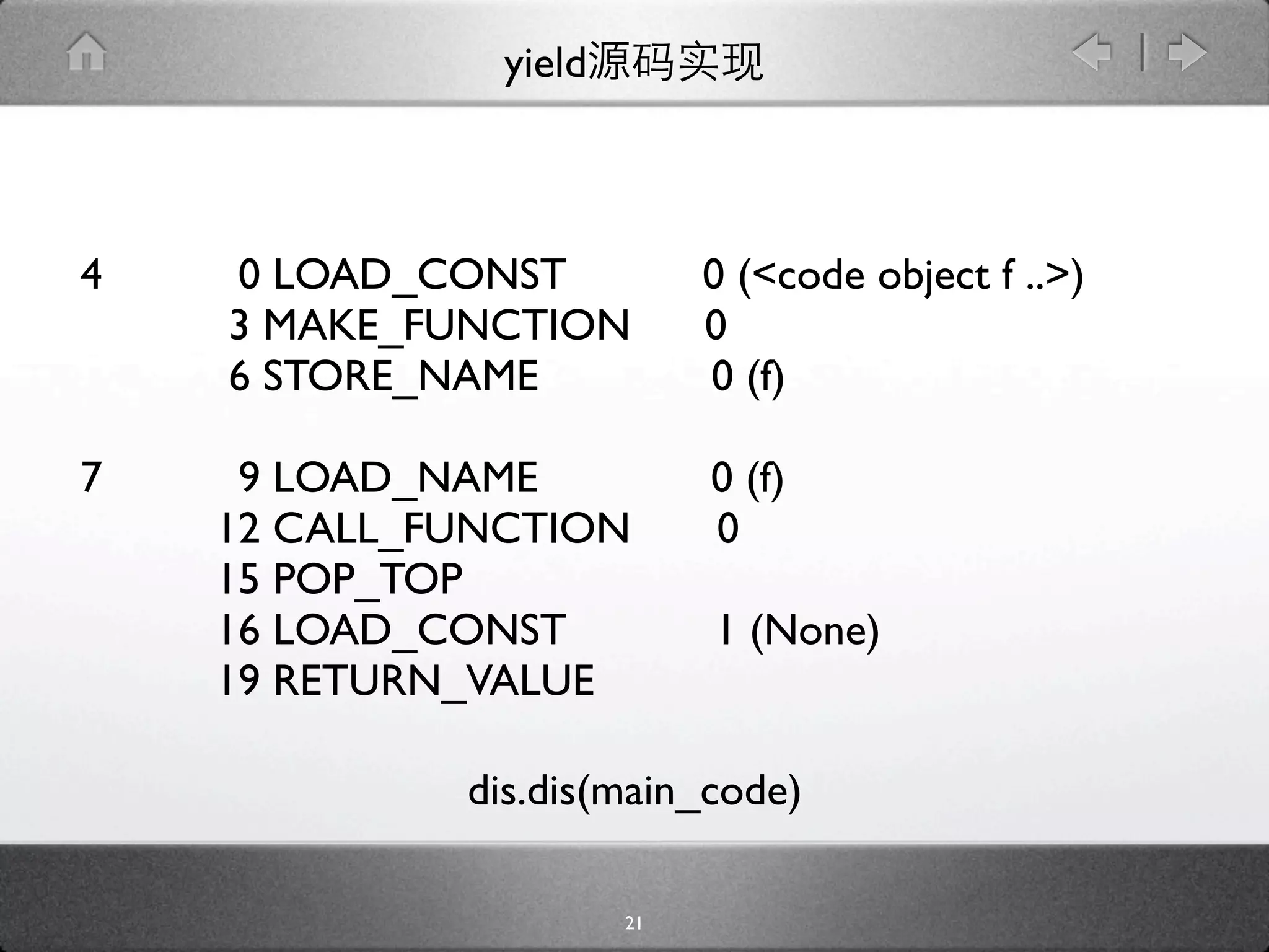 yield



4   0 LOAD_CONST            0 (<code object f ..>)
    3 MAKE_FUNCTION         0
    6 STORE_NAME            0 (f)

7    9 LOAD_NAME            0 (f)
    12 CALL_FUNCTION        0
    15 POP_TOP
    16 LOAD_CONST           1 (None)
    19 RETURN_VALUE

             dis.dis(main_code)

                       21
 