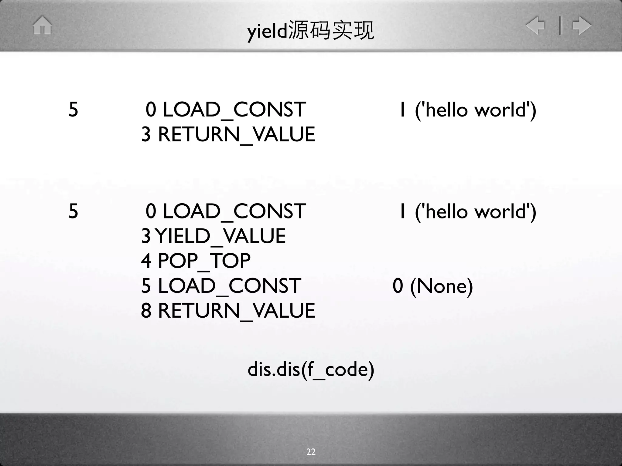 yield


5   0 LOAD_CONST              1 ('hello world')
    3 RETURN_VALUE


5   0 LOAD_CONST              1 ('hello world')
    3 YIELD_VALUE
    4 POP_TOP
    5 LOAD_CONST              0 (None)
    8 RETURN_VALUE

            dis.dis(f_code)


                    22
 