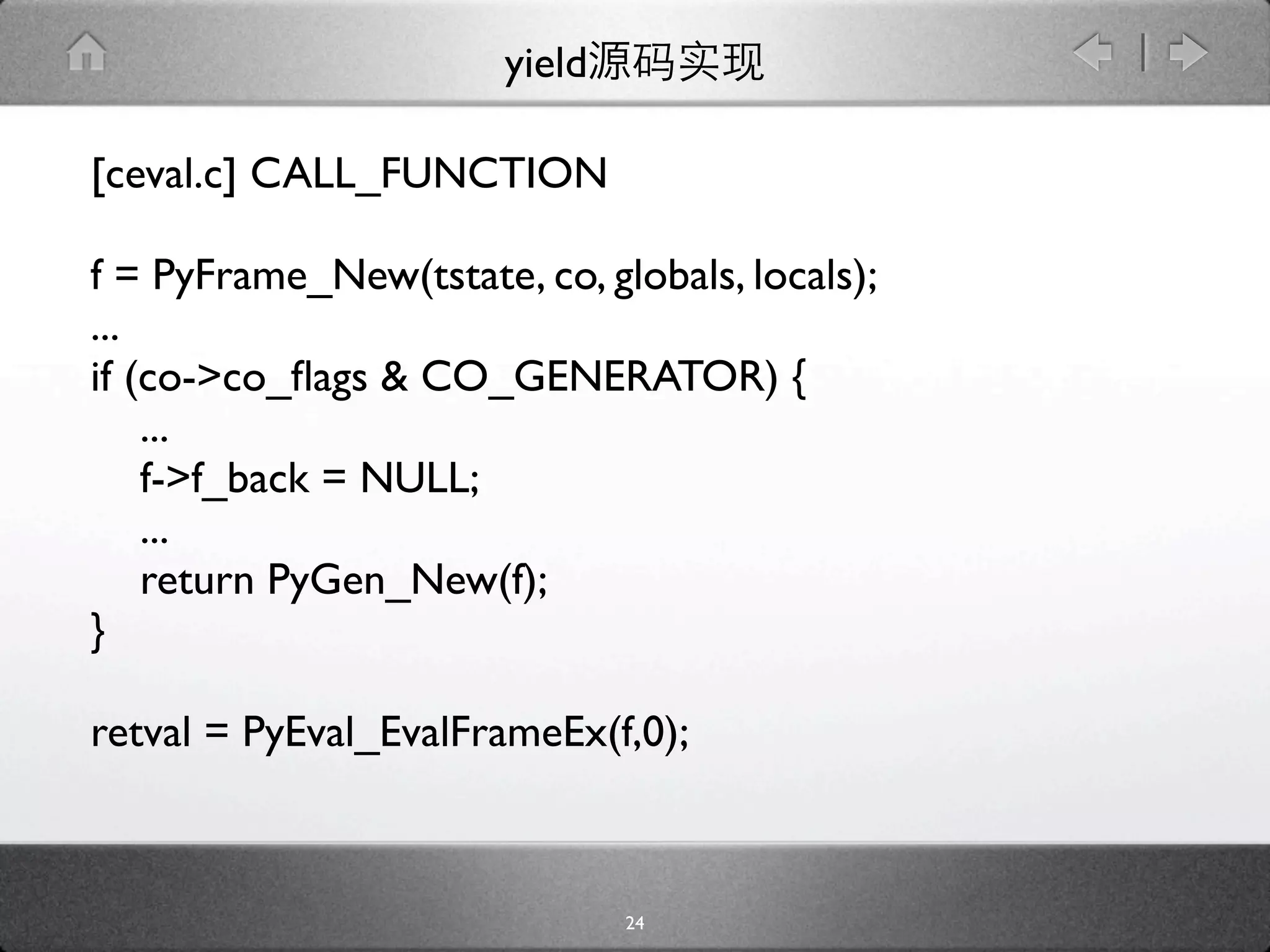 yield

[ceval.c] CALL_FUNCTION

f = PyFrame_New(tstate, co, globals, locals);
...
if (co->co_ﬂags & CO_GENERATOR) {
    ...
    f->f_back = NULL;
    ...
    return PyGen_New(f);
}

retval = PyEval_EvalFrameEx(f,0);



                               24
 