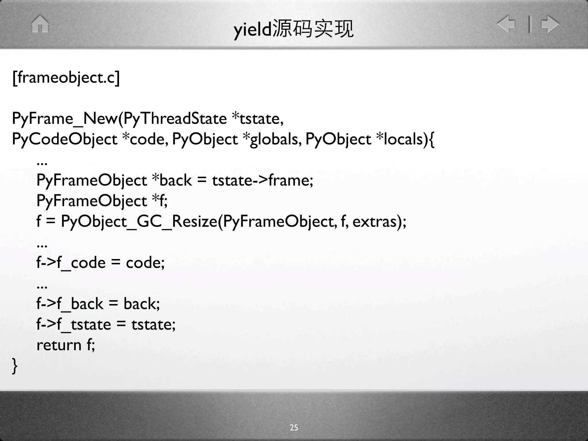 yield

[frameobject.c]

PyFrame_New(PyThreadState *tstate,
PyCodeObject *code, PyObject *globals, PyObject *locals){
   ...
   PyFrameObject *back = tstate->frame;
   PyFrameObject *f;
   f = PyObject_GC_Resize(PyFrameObject, f, extras);
   ...
   f->f_code = code;
   ...
   f->f_back = back;
   f->f_tstate = tstate;
   return f;
}


                                     25
 