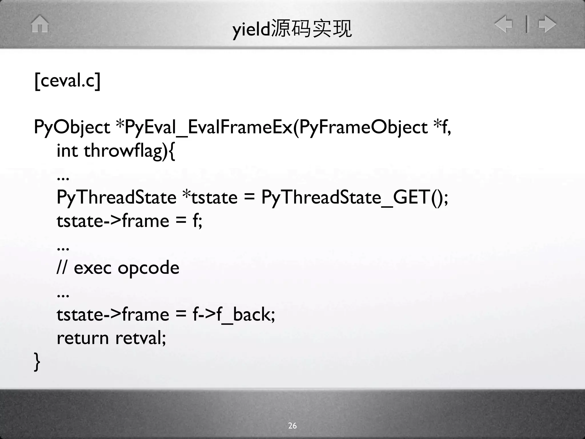 yield

[ceval.c]

PyObject *PyEval_EvalFrameEx(PyFrameObject *f,
  int throwﬂag){
  ...
  PyThreadState *tstate = PyThreadState_GET();
  tstate->frame = f;
  ...
  // exec opcode
  ...
  tstate->frame = f->f_back;
  return retval;
}

                             26
 