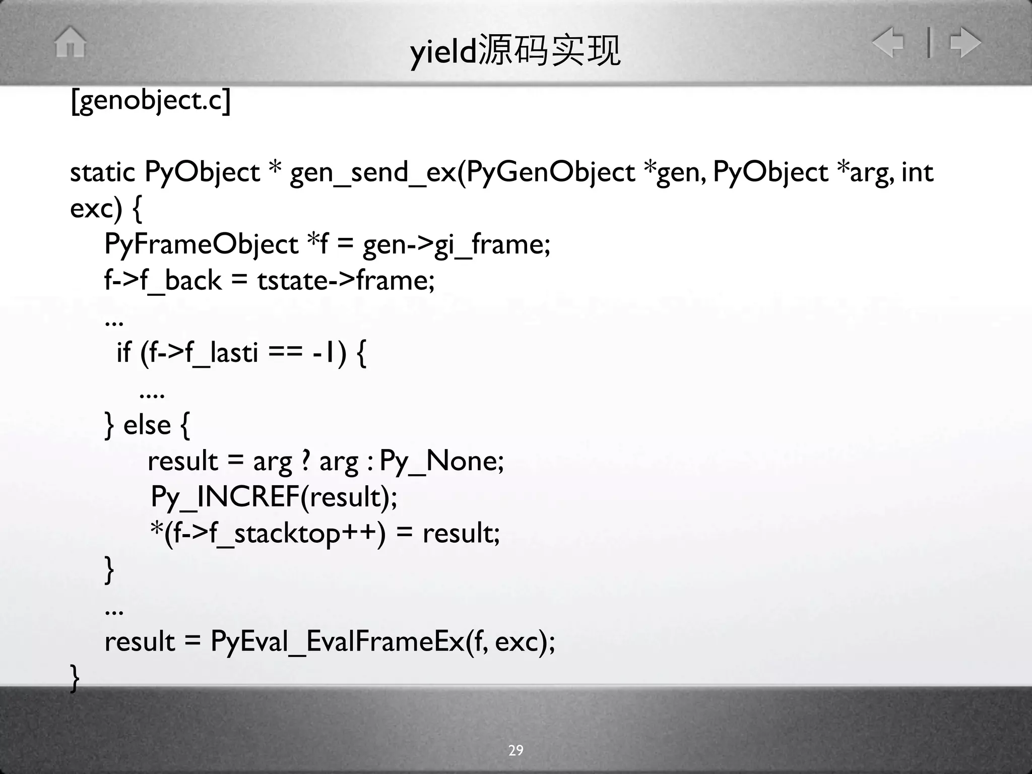 yield
[genobject.c]

static PyObject * gen_send_ex(PyGenObject *gen, PyObject *arg, int
exc) {
   PyFrameObject *f = gen->gi_frame;
   f->f_back = tstate->frame;
   ...
   
if (f->f_lasti == -1) {
       ....
   } else {
        result = arg ? arg : Py_None;

        Py_INCREF(result);

        *(f->f_stacktop++) = result;
   }
   ...
   result = PyEval_EvalFrameEx(f, exc);
}

                                  29
 