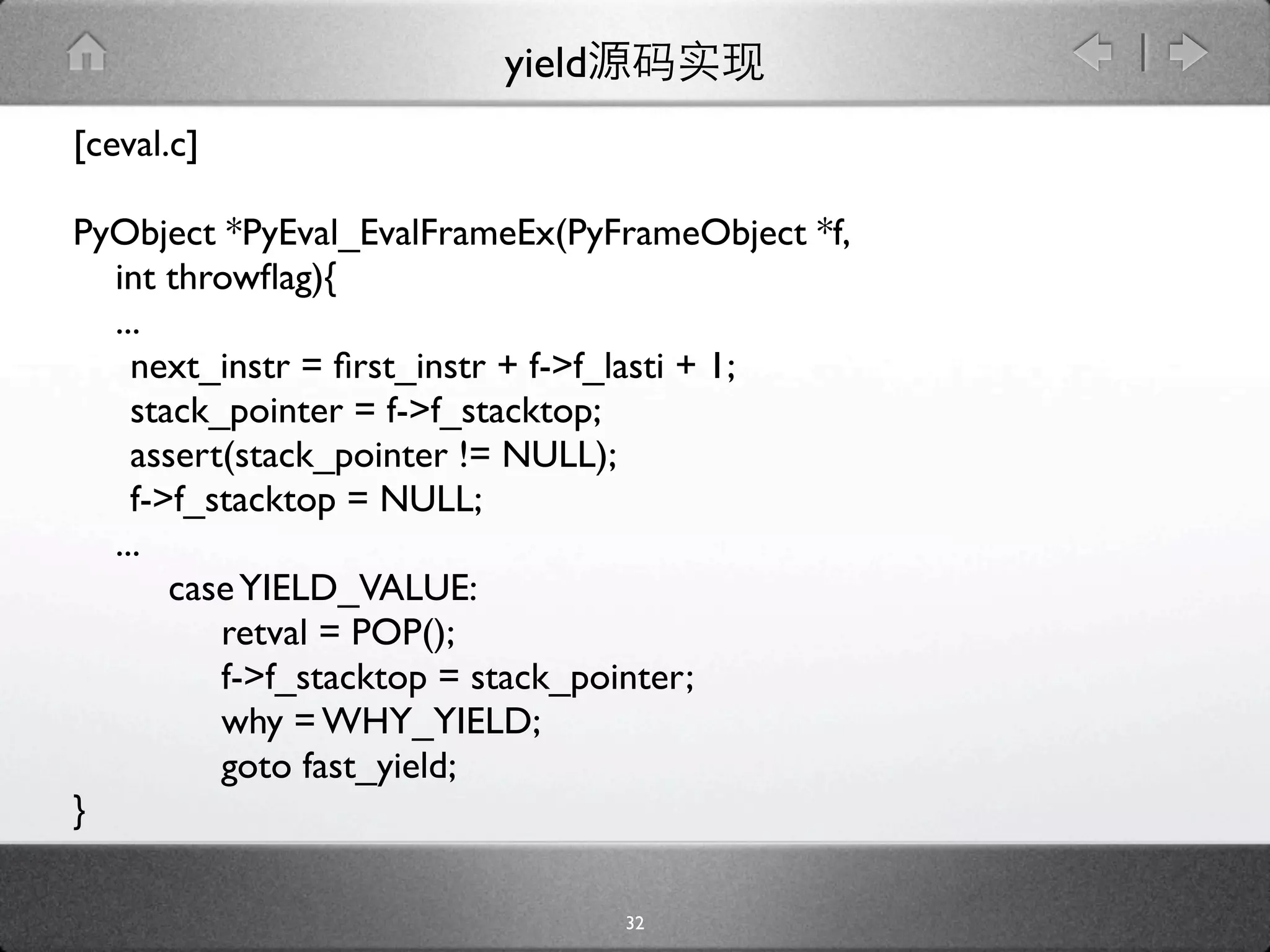 yield
[ceval.c]

PyObject *PyEval_EvalFrameEx(PyFrameObject *f,
  int throwﬂag){
  ...
  
next_instr = ﬁrst_instr + f->f_lasti + 1;

 stack_pointer = f->f_stacktop;

 assert(stack_pointer != NULL);

 f->f_stacktop = NULL;
  ...
      case YIELD_VALUE:
         retval = POP();
         f->f_stacktop = stack_pointer;
         why = WHY_YIELD;
         goto fast_yield;
}

                                 32
 