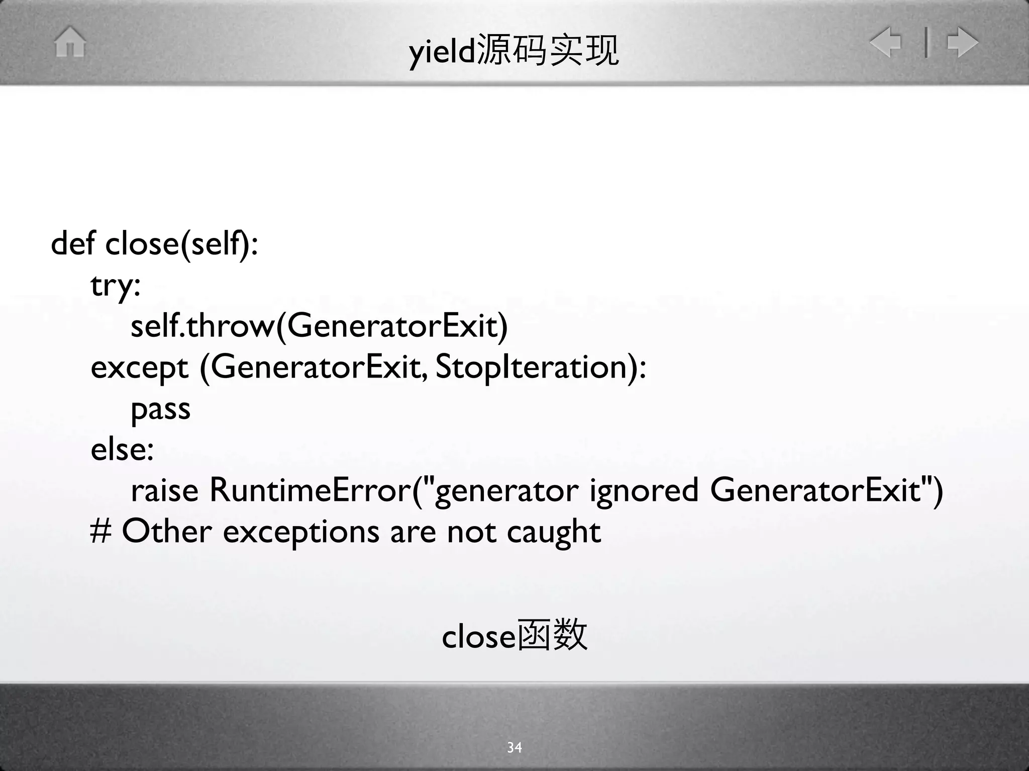 yield




def close(self):
  try:
      self.throw(GeneratorExit)
  except (GeneratorExit, StopIteration):
      pass
  else:
      raise RuntimeError("generator ignored GeneratorExit")
  # Other exceptions are not caught

                         close

                               34
 