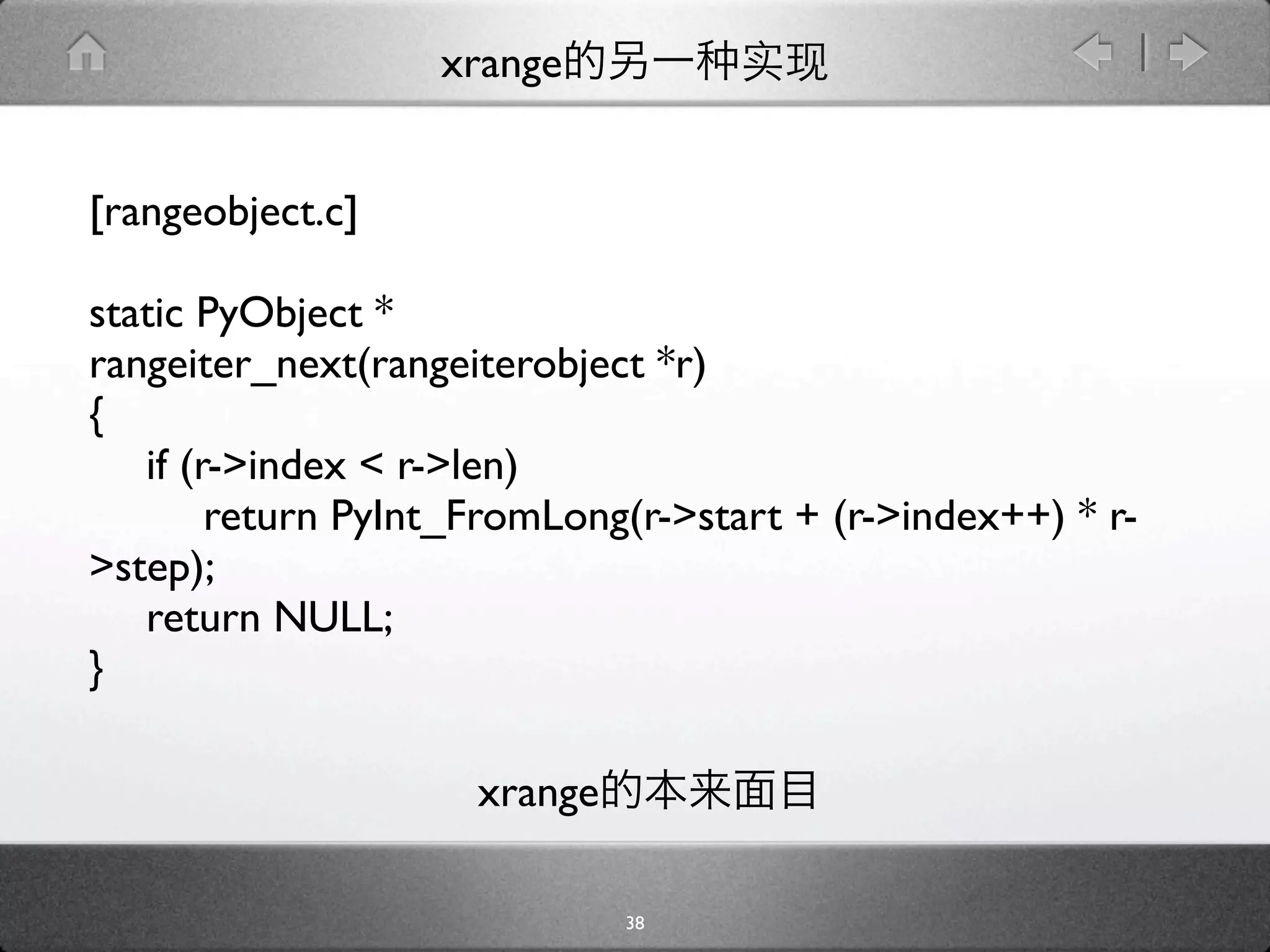 xrange


[rangeobject.c]

static PyObject *
rangeiter_next(rangeiterobject *r)
{

 if (r->index < r->len)

 
 return PyInt_FromLong(r->start + (r->index++) * r-
>step);

 return NULL;
}

                    xrange

                             38
 