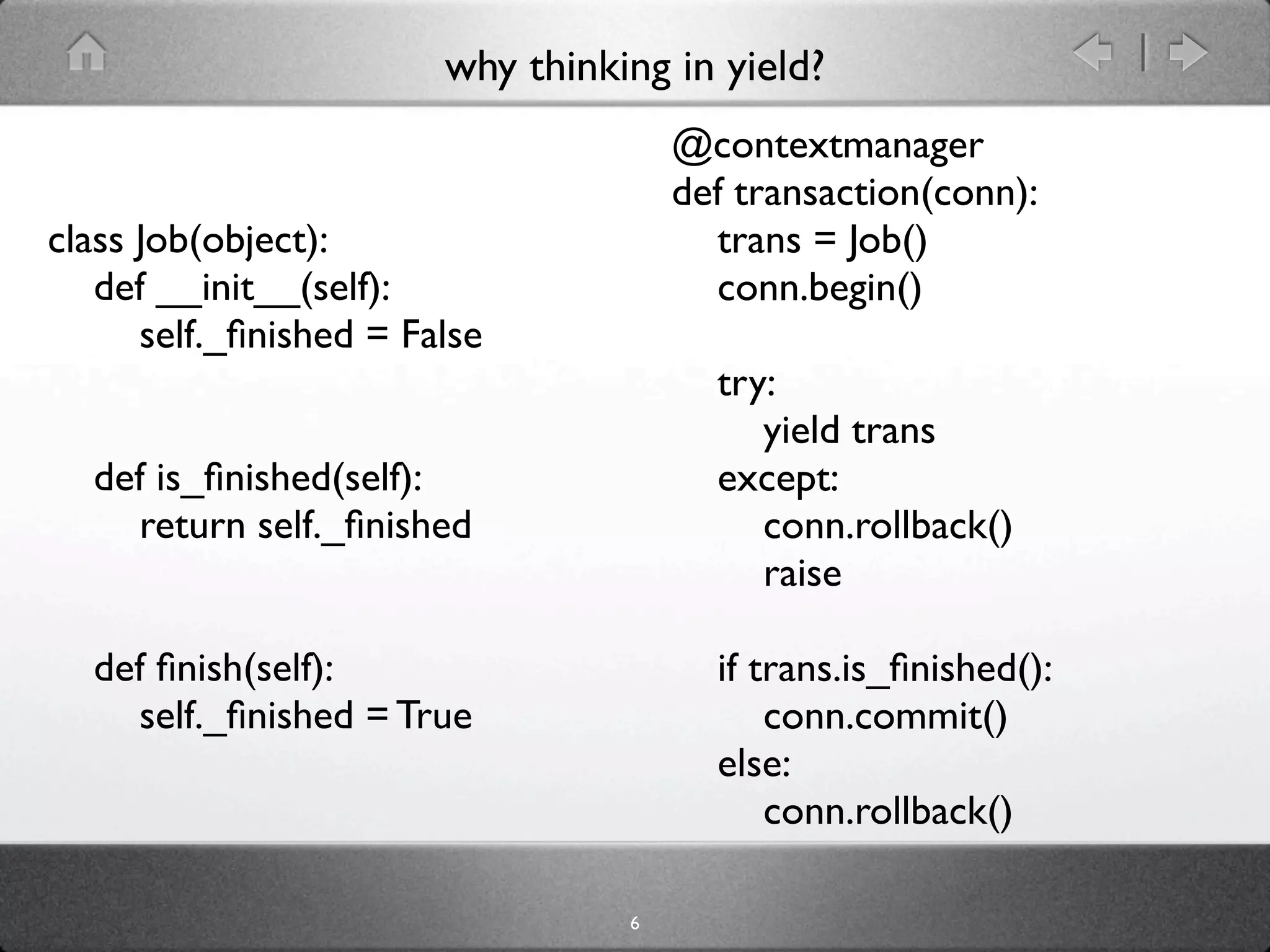 why thinking in yield?
                                      @contextmanager
                                      def transaction(conn):
class Job(object):                      trans = Job()
   def __init__(self):                  conn.begin()
      self._ﬁnished = False
                                        try:
                                           yield trans
  def is_ﬁnished(self):                 except:
    return self._ﬁnished                   conn.rollback()
                                           raise

  def ﬁnish(self):                      if trans.is_ﬁnished():
    self._ﬁnished = True                    conn.commit()
                                        else:
                                            conn.rollback()

                                  6
 