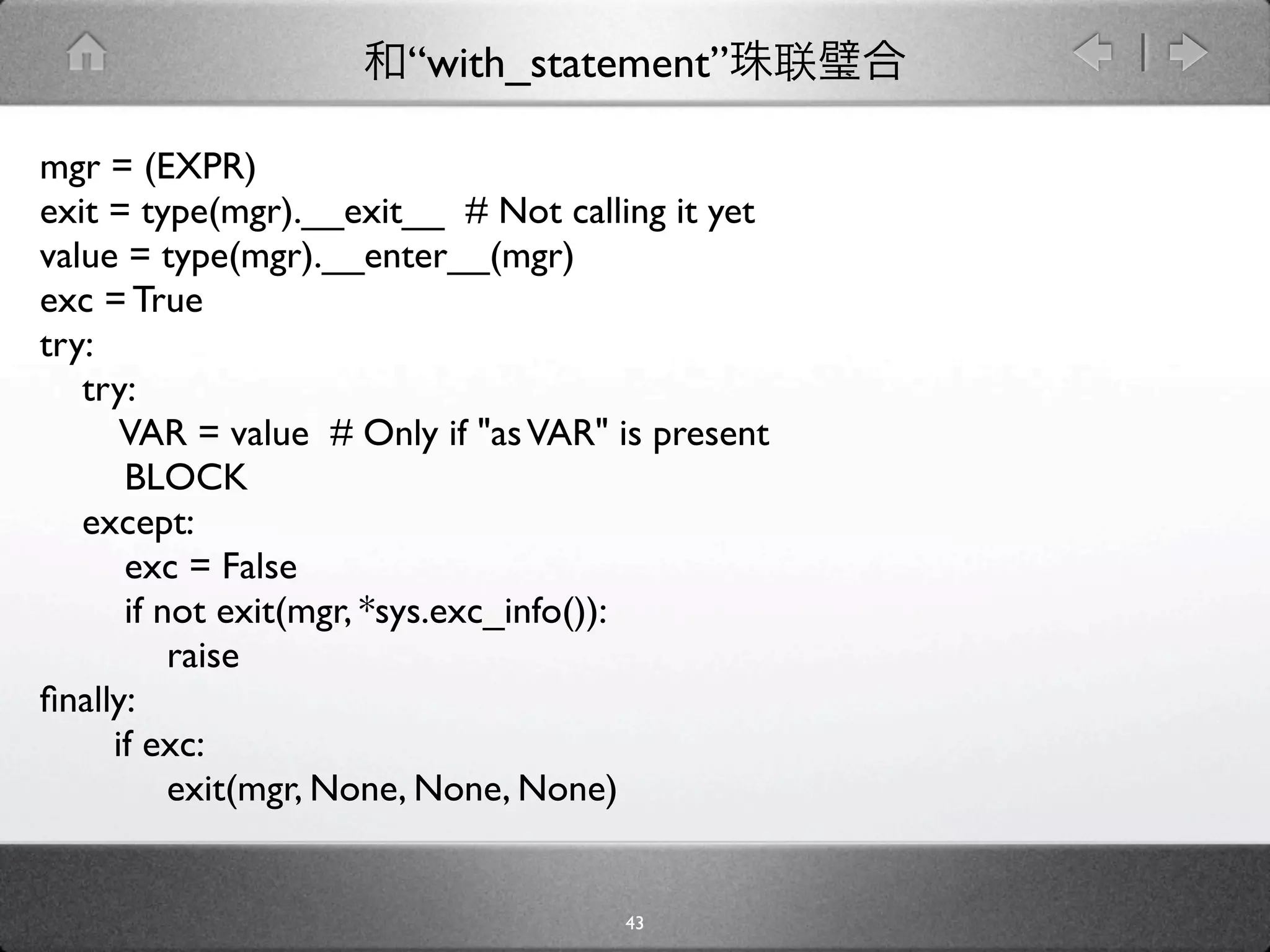 “with_statement”

mgr = (EXPR)
exit = type(mgr).__exit__ # Not calling it yet
value = type(mgr).__enter__(mgr)
exc = True
try:
   try:
      VAR = value # Only if "as VAR" is present
      BLOCK
   except:
      exc = False
      if not exit(mgr, *sys.exc_info()):
          raise
ﬁnally:
     if exc:
          exit(mgr, None, None, None)


                                     43
 