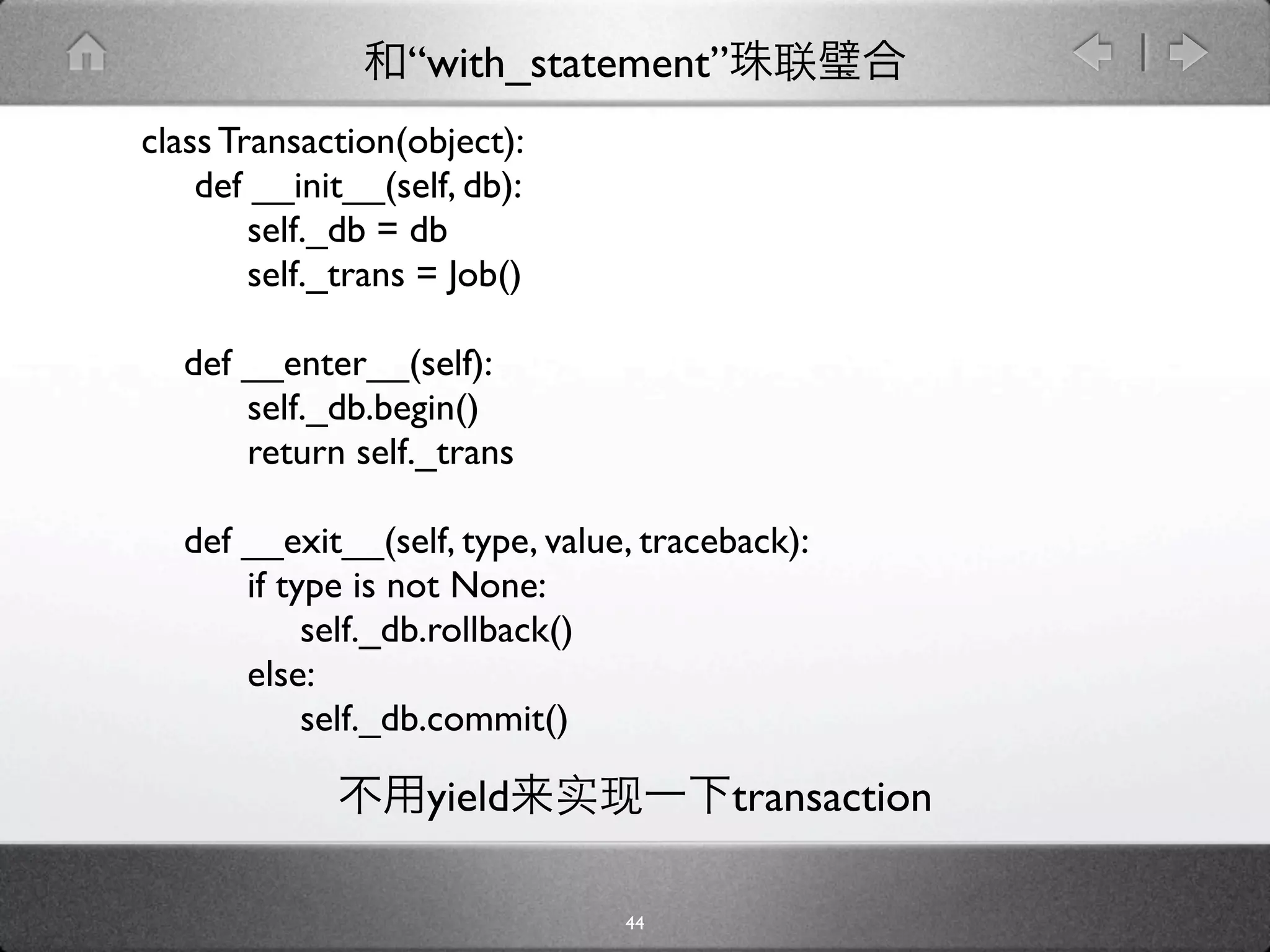 “with_statement”
class Transaction(object):
    def __init__(self, db):
        self._db = db
        self._trans = Job()

  def __enter__(self):
      self._db.begin()
      return self._trans

  def __exit__(self, type, value, traceback):
      if type is not None:
           self._db.rollback()
      else:
           self._db.commit()

                    yield              transaction

                                44
 