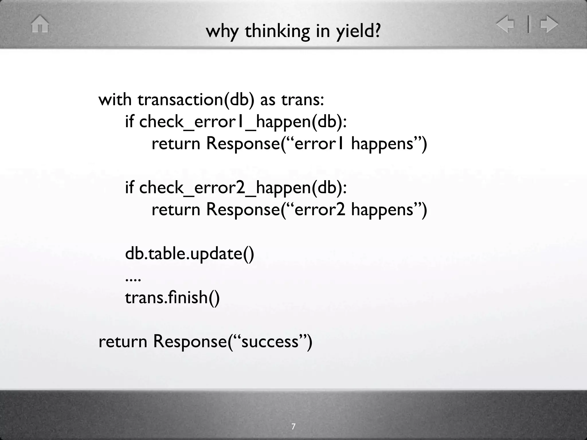 why thinking in yield?


with transaction(db) as trans:
   if check_error1_happen(db):
       return Response(“error1 happens”)

   if check_error2_happen(db):
       return Response(“error2 happens”)

   db.table.update()
   ....
   trans.ﬁnish()

return Response(“success”)



                       7
 