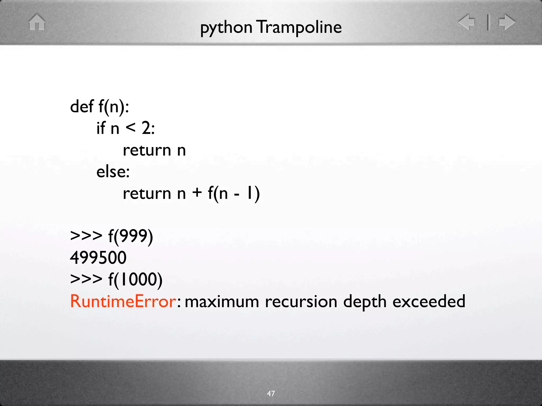 python Trampoline



def f(n):
    if n < 2:
         return n
    else:
         return n + f(n - 1)

>>> f(999)
499500
>>> f(1000)
RuntimeError: maximum recursion depth exceeded



                               47
 
