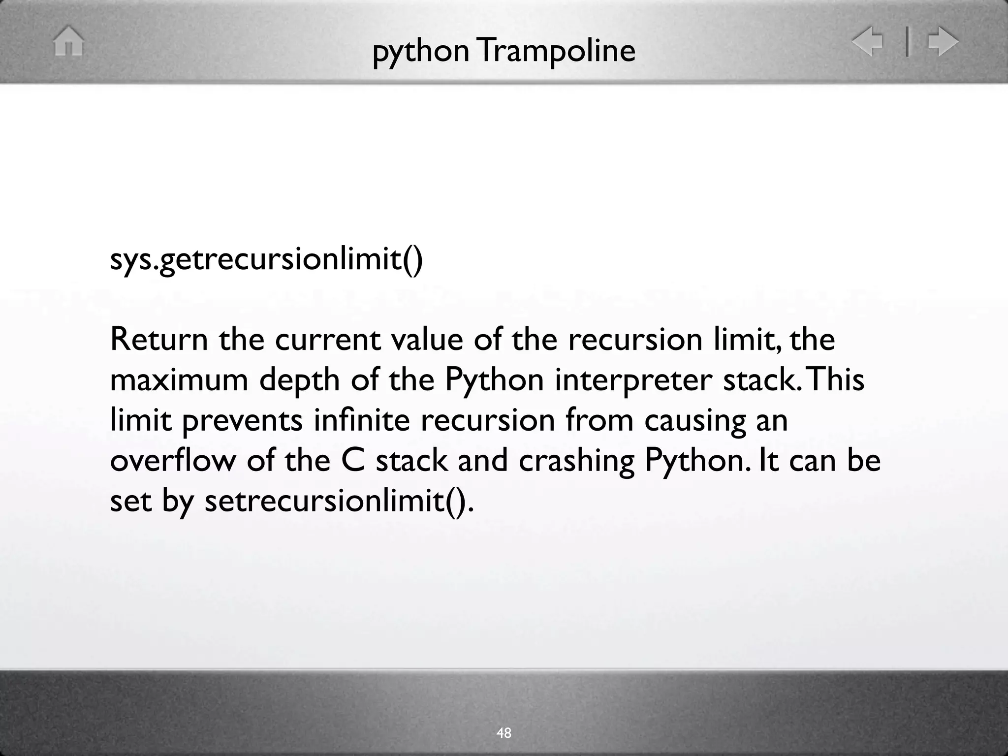 python Trampoline




sys.getrecursionlimit()

Return the current value of the recursion limit, the
maximum depth of the Python interpreter stack. This
limit prevents inﬁnite recursion from causing an
overﬂow of the C stack and crashing Python. It can be
set by setrecursionlimit().




                           48
 