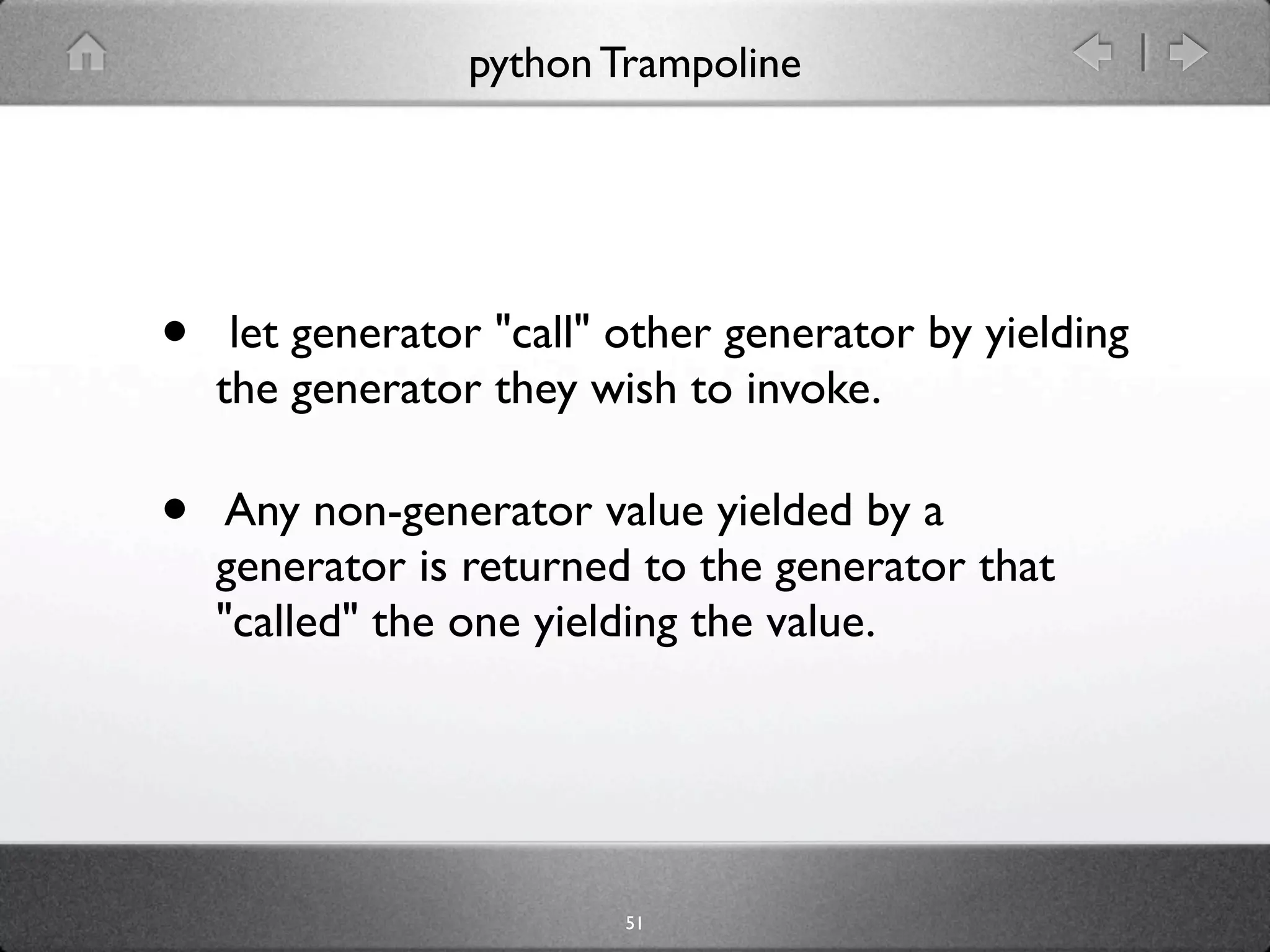 python Trampoline




•    let generator "call" other generator by yielding
    the generator they wish to invoke.

•    Any non-generator value yielded by a
    generator is returned to the generator that
    "called" the one yielding the value.




                         51
 